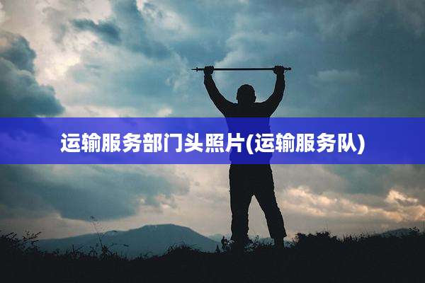 运输服务部门头照片(运输服务队)
