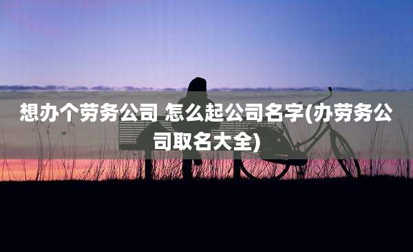 想办个劳务公司 怎么起公司名字(办劳务公司取名大全)