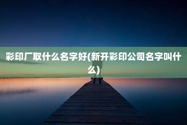 彩印厂取什么名字好(新开彩印公司名字叫什么)