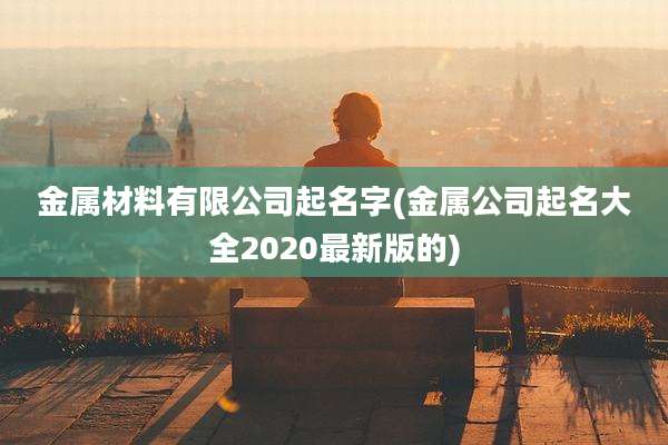 金属材料有限公司起名字(金属公司起名大全2020最新版的)