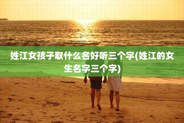 姓江女孩子取什么名好听三个字(姓江的女生名字三个字)