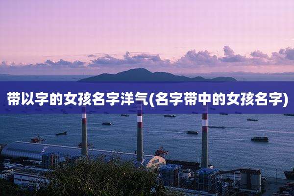 带以字的女孩名字洋气(名字带中的女孩名字)