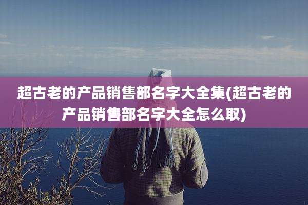 超古老的产品销售部名字大全集(超古老的产品销售部名字大全怎么取)