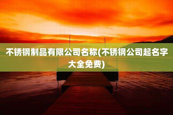 不锈钢制品有限公司名称(不锈钢公司起名字大全免费)