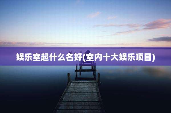 娱乐室起什么名好(室内十大娱乐项目)