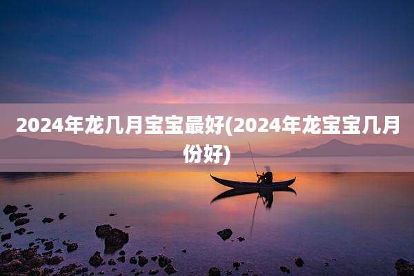 2024年龙几月宝宝最好(2024年龙宝宝几月份好)