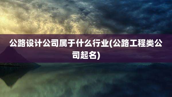公路设计公司属于什么行业(公路工程类公司起名)