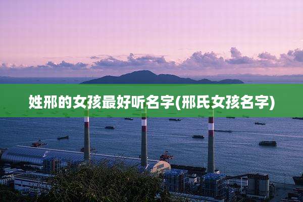 姓邢的女孩最好听名字(邢氏女孩名字)
