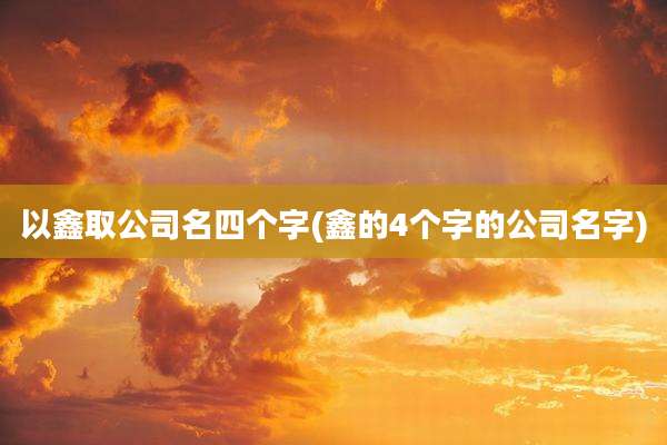 以鑫取公司名四个字(鑫的4个字的公司名字)