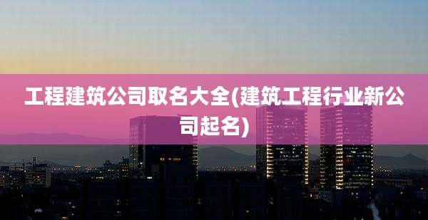 工程建筑公司取名大全(建筑工程行业新公司起名)
