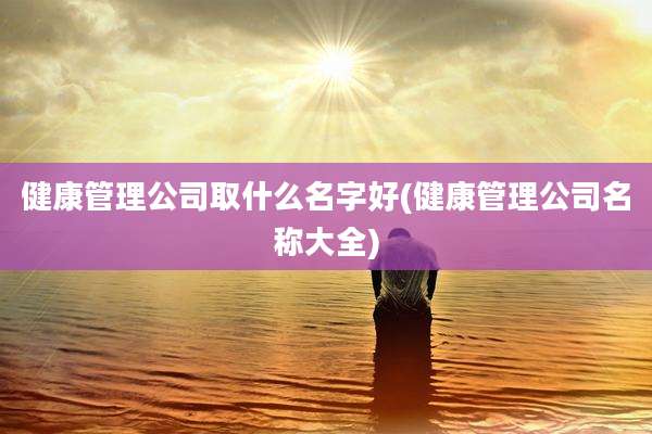健康管理公司取什么名字好(健康管理公司名称大全)
