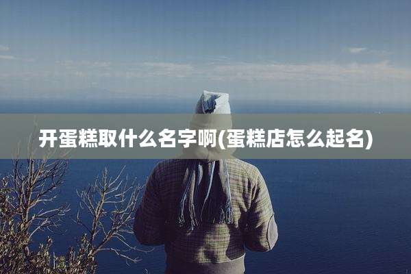 开蛋糕取什么名字啊(蛋糕店怎么起名)
