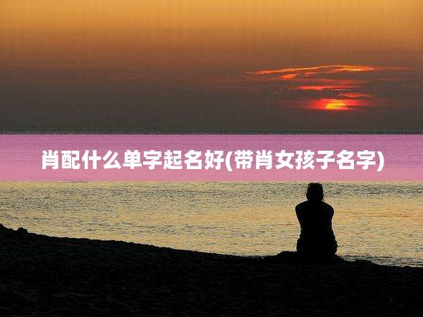 肖配什么单字起名好(带肖女孩子名字)