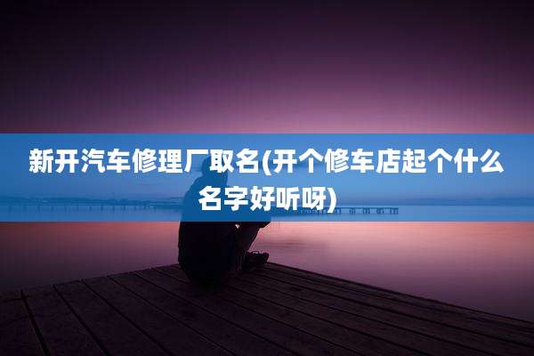 新开汽车修理厂取名(开个修车店起个什么名字好听呀)