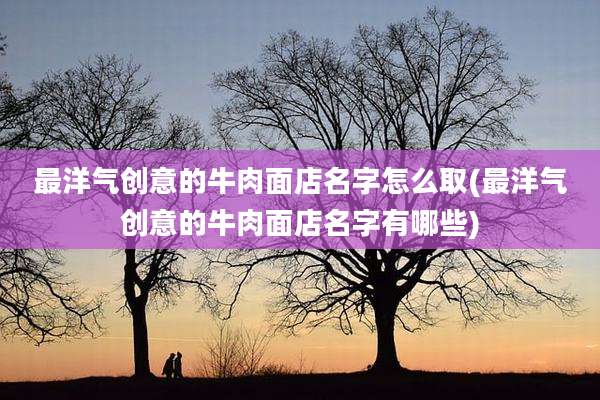 最洋气创意的牛肉面店名字怎么取(最洋气创意的牛肉面店名字有哪些)
