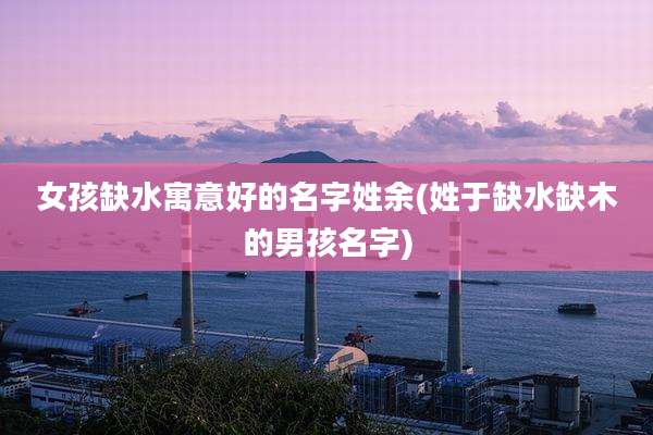 女孩缺水寓意好的名字姓余(姓于缺水缺木的男孩名字)