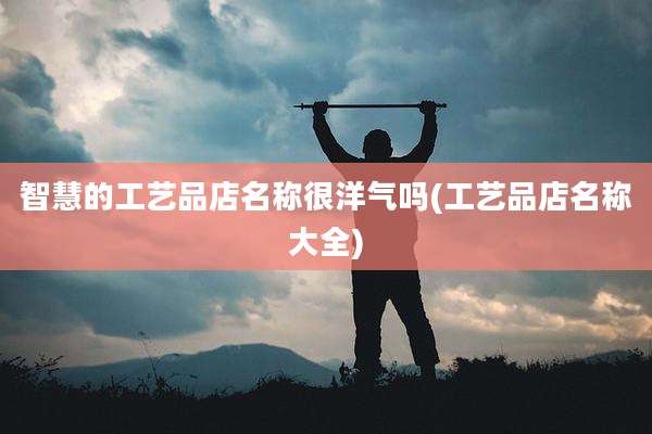 智慧的工艺品店名称很洋气吗(工艺品店名称大全)