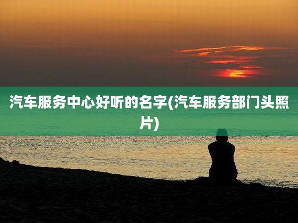 汽车服务中心好听的名字(汽车服务部门头照片)