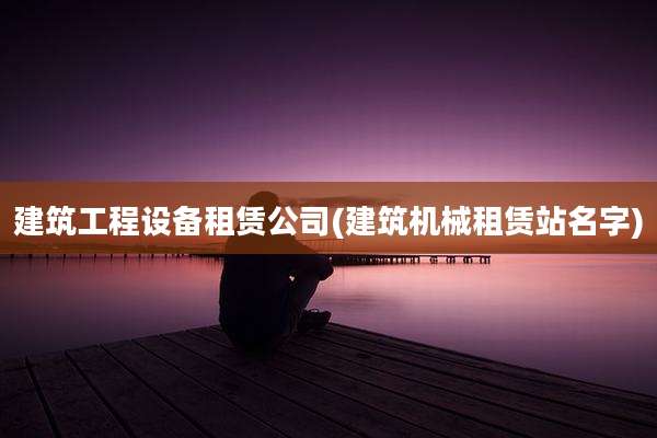 建筑工程设备租赁公司(建筑机械租赁站名字)