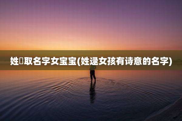 姓芶取名字女宝宝(姓逯女孩有诗意的名字)