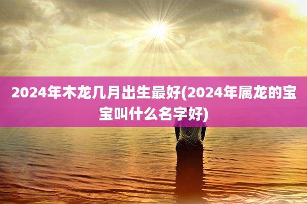 2024年木龙几月出生最好(2024年属龙的宝宝叫什么名字好)