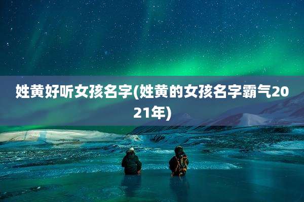 姓黄好听女孩名字(姓黄的女孩名字霸气2021年)