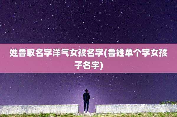 姓鲁取名字洋气女孩名字(鲁姓单个字女孩子名字)
