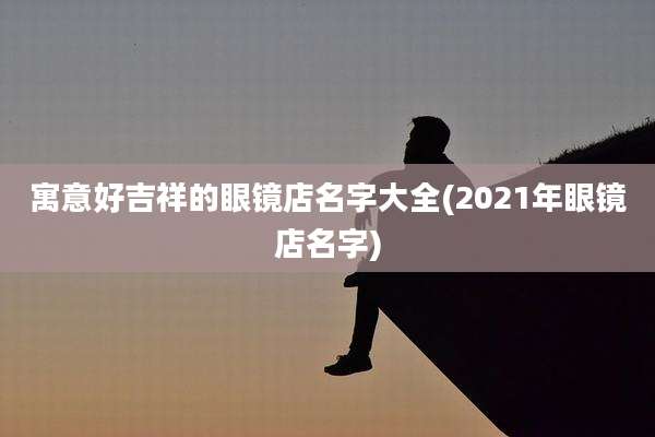 寓意好吉祥的眼镜店名字大全(2021年眼镜店名字)