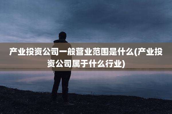 产业投资公司一般营业范围是什么(产业投资公司属于什么行业)