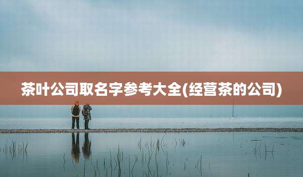 茶叶公司取名字参考大全(经营茶的公司)