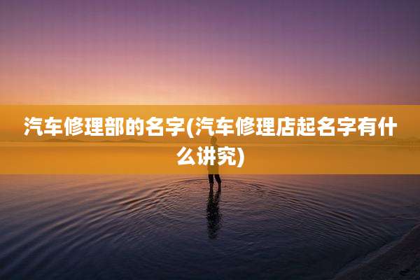 汽车修理部的名字(汽车修理店起名字有什么讲究)