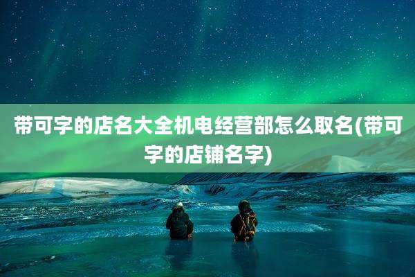 带可字的店名大全机电经营部怎么取名(带可字的店铺名字)