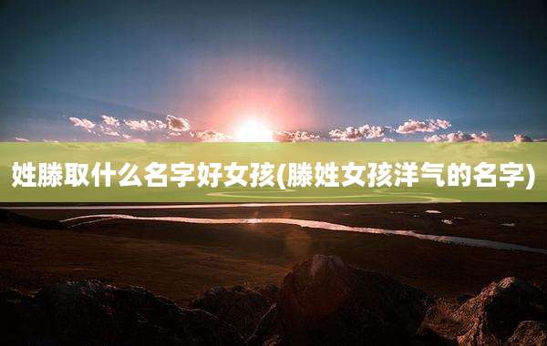 姓滕取什么名字好女孩(滕姓女孩洋气的名字)