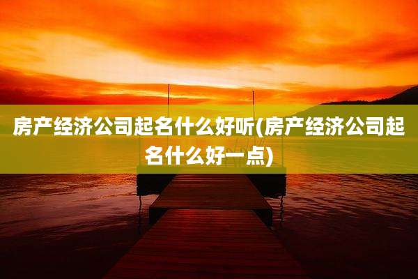 房产经济公司起名什么好听(房产经济公司起名什么好一点)