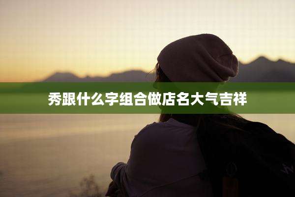 秀跟什么字组合做店名大气吉祥
