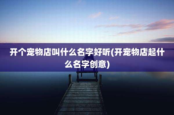 开个宠物店叫什么名字好听(开宠物店起什么名字创意)