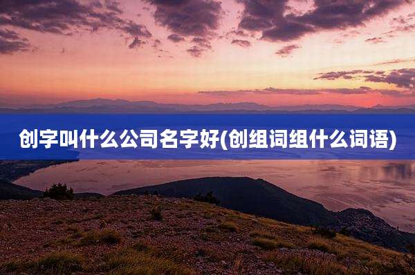 创字叫什么公司名字好(创组词组什么词语)