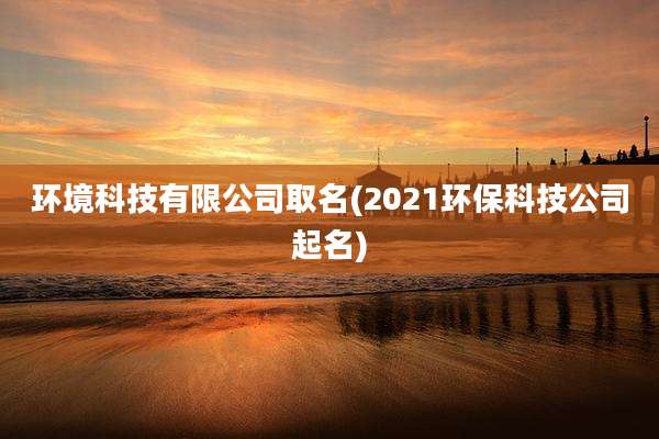 环境科技有限公司取名(2021环保科技公司起名)