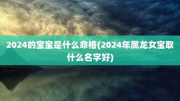 2024的宝宝是什么命格(2024年属龙女宝取什么名字好)