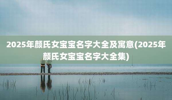2025年颜氏女宝宝名字大全及寓意(2025年颜氏女宝宝名字大全集)