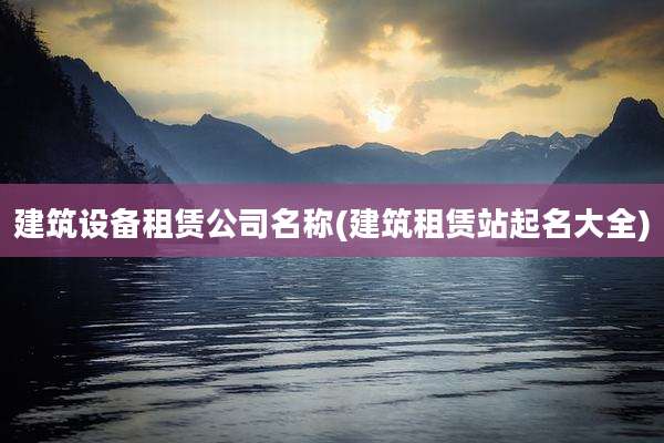 建筑设备租赁公司名称(建筑租赁站起名大全)