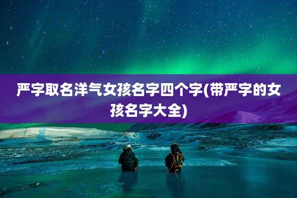 严字取名洋气女孩名字四个字(带严字的女孩名字大全)