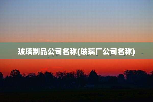 玻璃制品公司名称(玻璃厂公司名称)