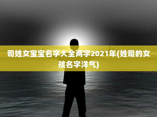 司姓女宝宝名字大全两字2021年(姓司的女孩名字洋气)