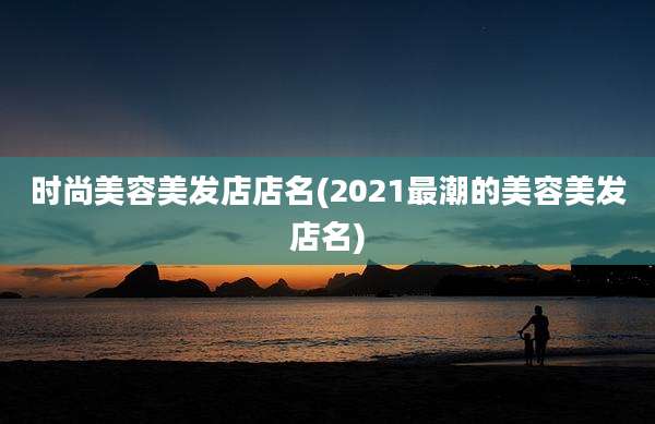 时尚美容美发店店名(2021最潮的美容美发店名)