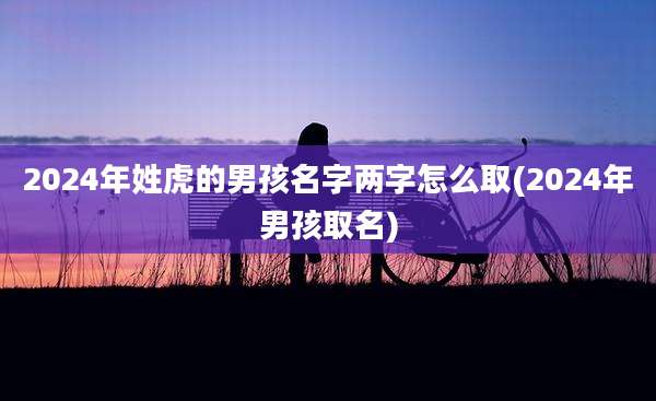 2024年姓虎的男孩名字两字怎么取(2024年男孩取名)