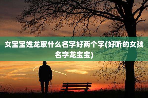 女宝宝姓龙取什么名字好两个字(好听的女孩名字龙宝宝)