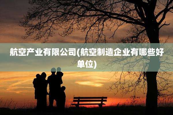 航空产业有限公司(航空制造企业有哪些好单位)