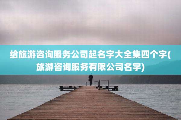 给旅游咨询服务公司起名字大全集四个字(旅游咨询服务有限公司名字)