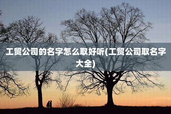 工贸公司的名字怎么取好听(工贸公司取名字大全)